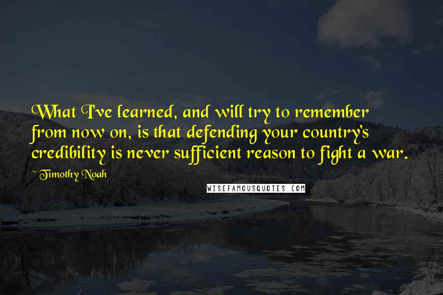 Timothy Noah Quotes: What I've learned, and will try to remember from now on, is that defending your country's credibility is never sufficient reason to fight a war.