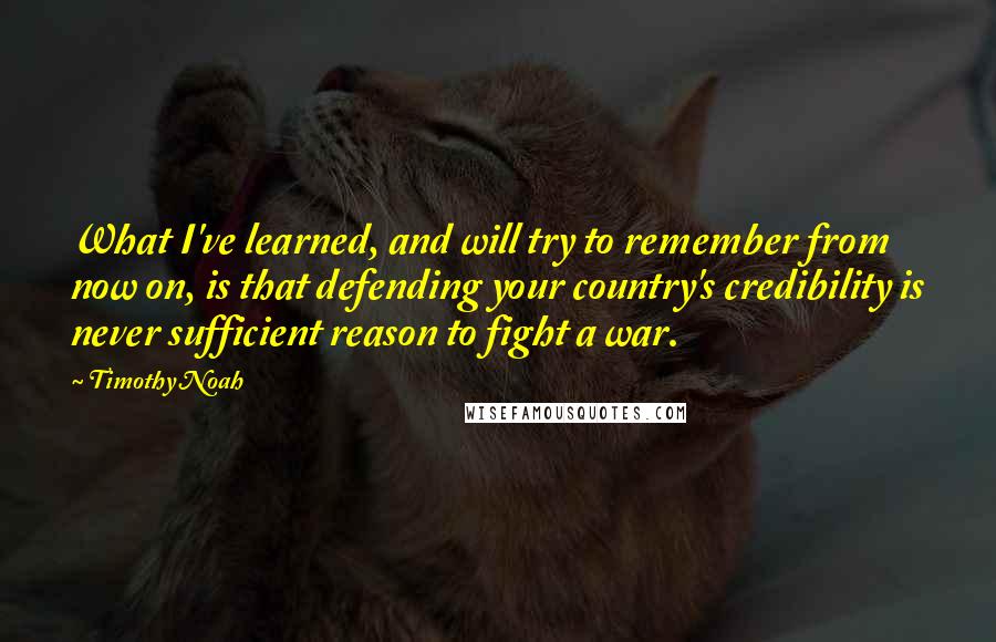 Timothy Noah Quotes: What I've learned, and will try to remember from now on, is that defending your country's credibility is never sufficient reason to fight a war.