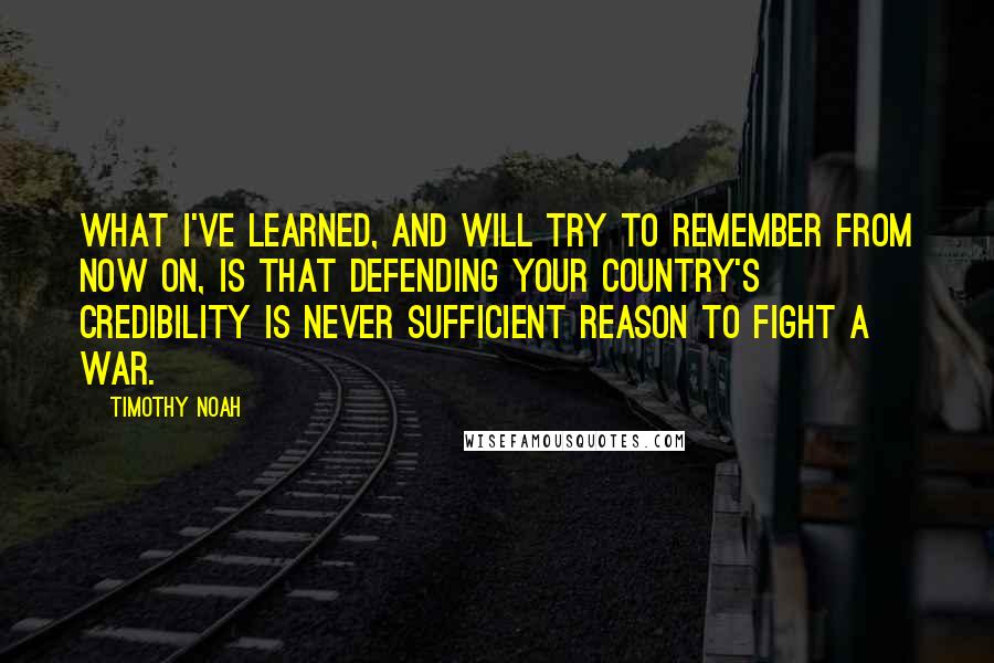 Timothy Noah Quotes: What I've learned, and will try to remember from now on, is that defending your country's credibility is never sufficient reason to fight a war.