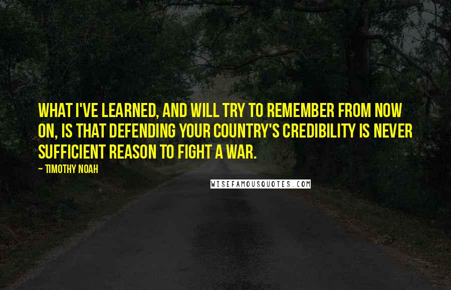 Timothy Noah Quotes: What I've learned, and will try to remember from now on, is that defending your country's credibility is never sufficient reason to fight a war.