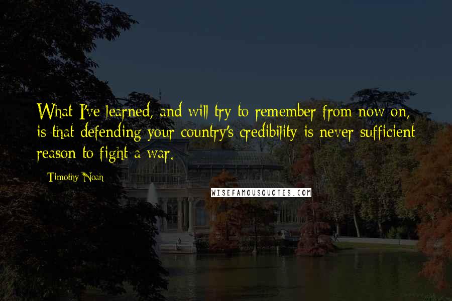 Timothy Noah Quotes: What I've learned, and will try to remember from now on, is that defending your country's credibility is never sufficient reason to fight a war.