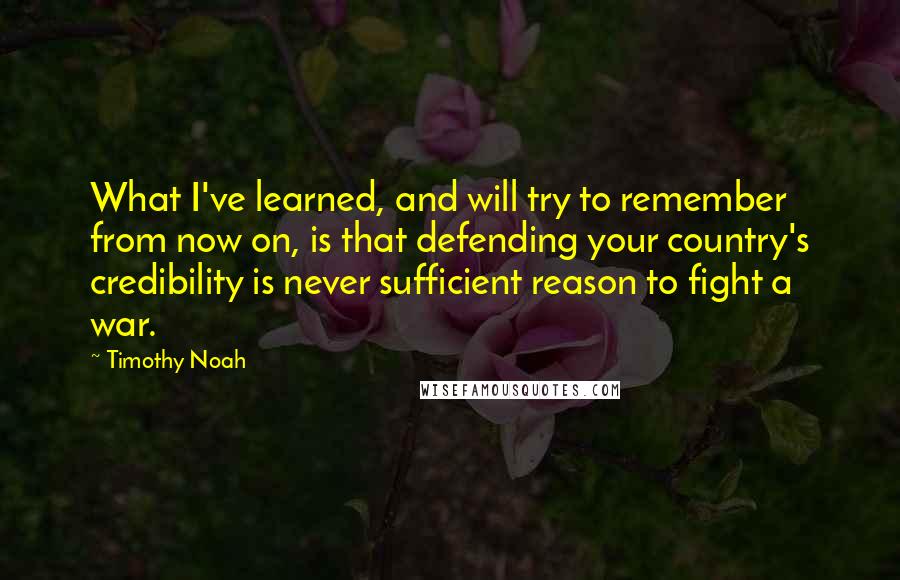 Timothy Noah Quotes: What I've learned, and will try to remember from now on, is that defending your country's credibility is never sufficient reason to fight a war.