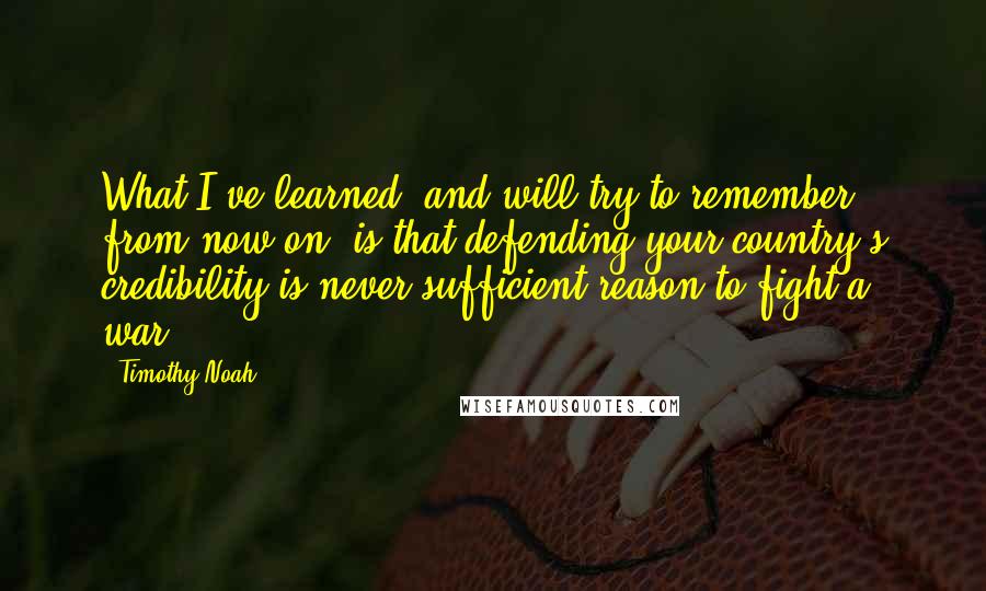 Timothy Noah Quotes: What I've learned, and will try to remember from now on, is that defending your country's credibility is never sufficient reason to fight a war.