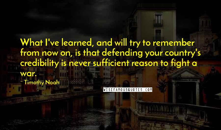 Timothy Noah Quotes: What I've learned, and will try to remember from now on, is that defending your country's credibility is never sufficient reason to fight a war.