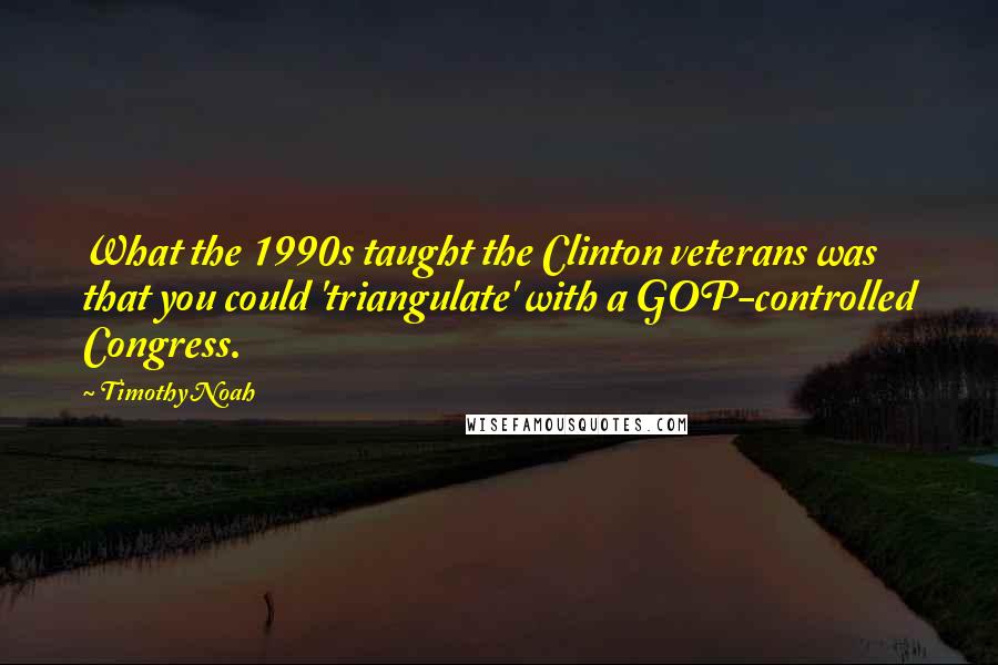 Timothy Noah Quotes: What the 1990s taught the Clinton veterans was that you could 'triangulate' with a GOP-controlled Congress.