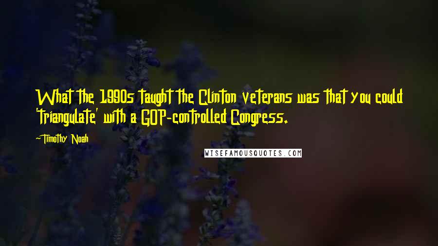 Timothy Noah Quotes: What the 1990s taught the Clinton veterans was that you could 'triangulate' with a GOP-controlled Congress.