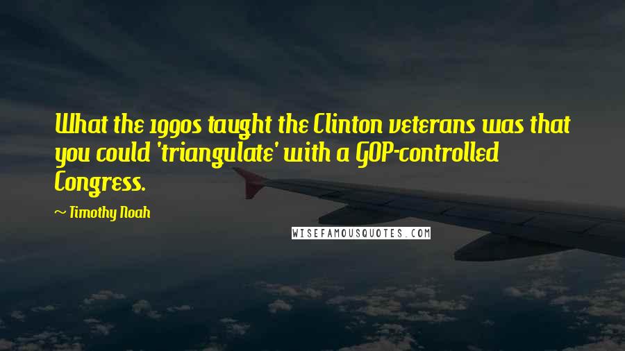 Timothy Noah Quotes: What the 1990s taught the Clinton veterans was that you could 'triangulate' with a GOP-controlled Congress.