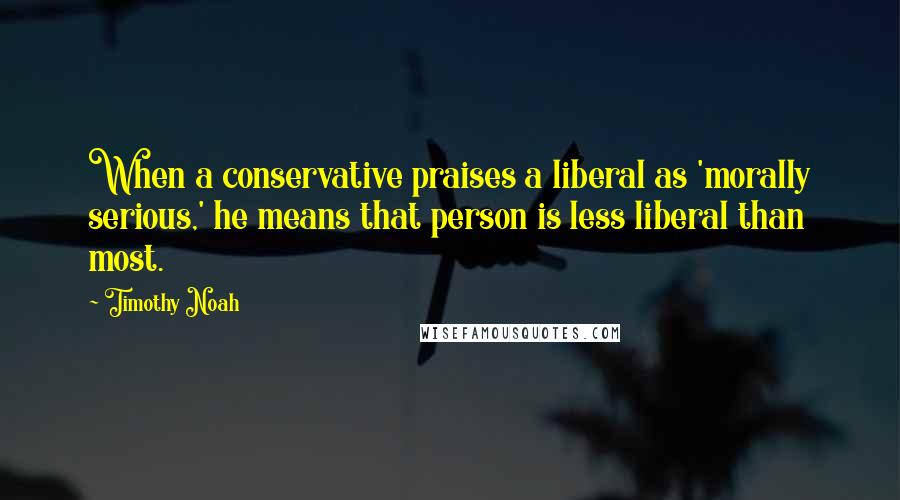 Timothy Noah Quotes: When a conservative praises a liberal as 'morally serious,' he means that person is less liberal than most.