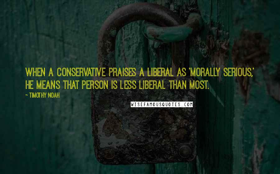 Timothy Noah Quotes: When a conservative praises a liberal as 'morally serious,' he means that person is less liberal than most.