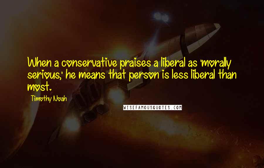 Timothy Noah Quotes: When a conservative praises a liberal as 'morally serious,' he means that person is less liberal than most.