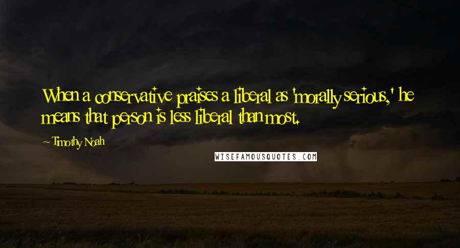Timothy Noah Quotes: When a conservative praises a liberal as 'morally serious,' he means that person is less liberal than most.