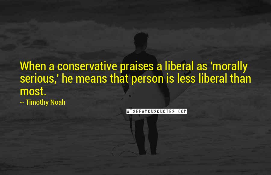 Timothy Noah Quotes: When a conservative praises a liberal as 'morally serious,' he means that person is less liberal than most.