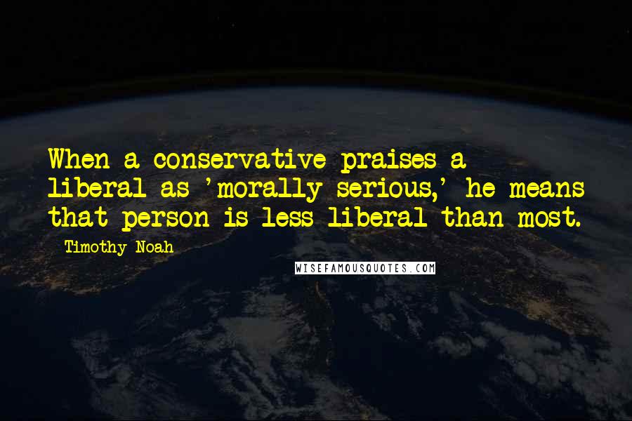 Timothy Noah Quotes: When a conservative praises a liberal as 'morally serious,' he means that person is less liberal than most.