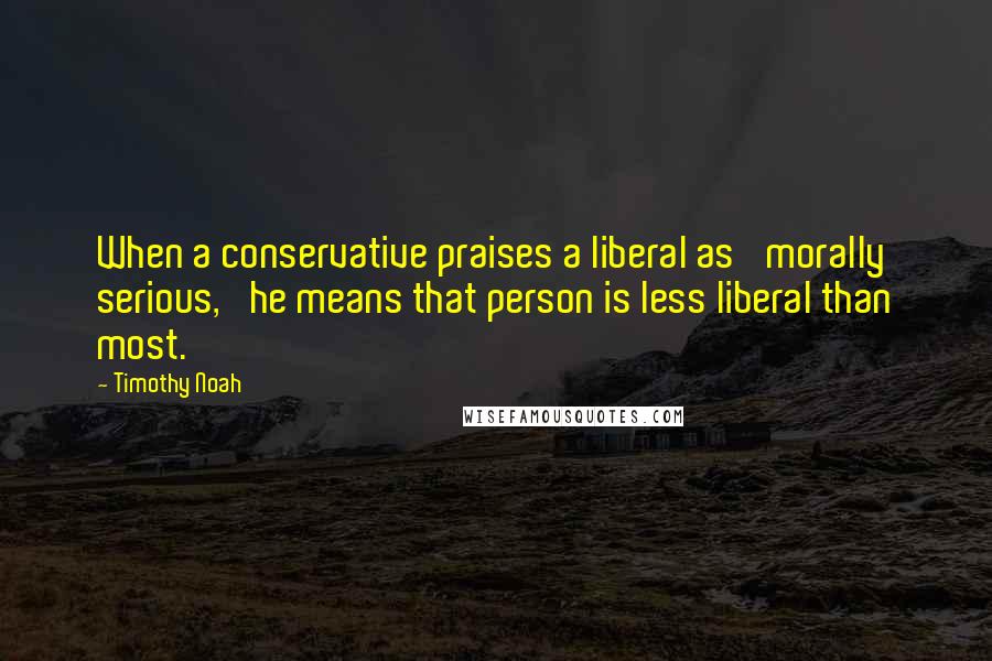 Timothy Noah Quotes: When a conservative praises a liberal as 'morally serious,' he means that person is less liberal than most.