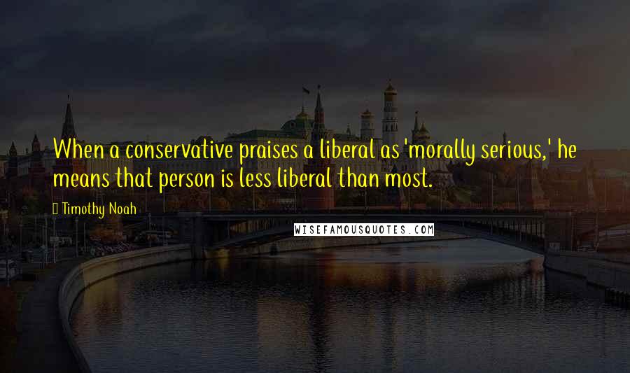Timothy Noah Quotes: When a conservative praises a liberal as 'morally serious,' he means that person is less liberal than most.