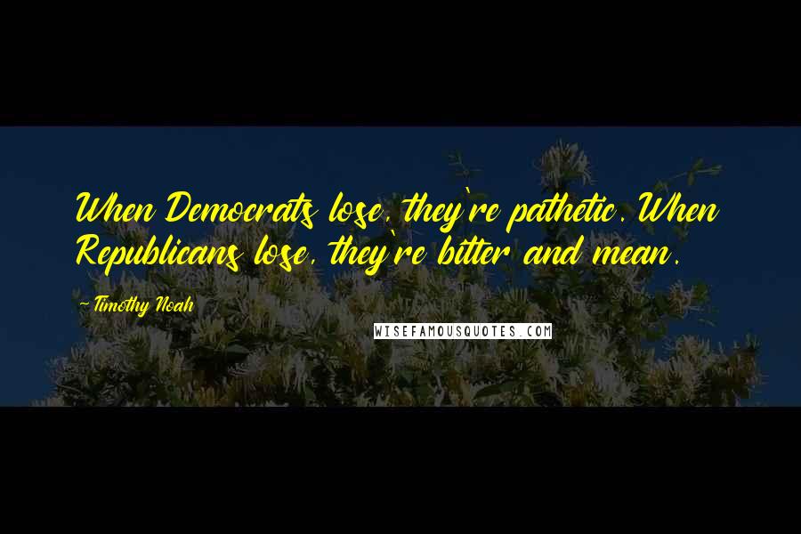 Timothy Noah Quotes: When Democrats lose, they're pathetic. When Republicans lose, they're bitter and mean.