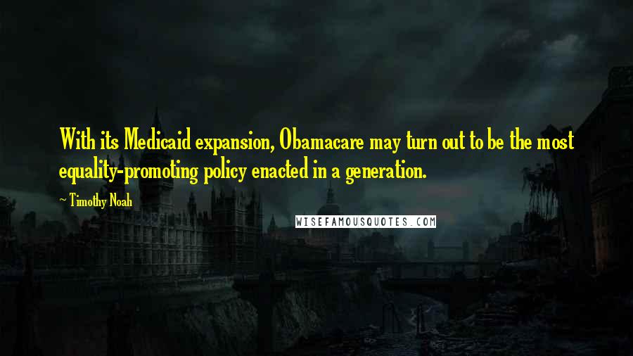 Timothy Noah Quotes: With its Medicaid expansion, Obamacare may turn out to be the most equality-promoting policy enacted in a generation.