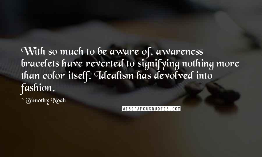 Timothy Noah Quotes: With so much to be aware of, awareness bracelets have reverted to signifying nothing more than color itself. Idealism has devolved into fashion.