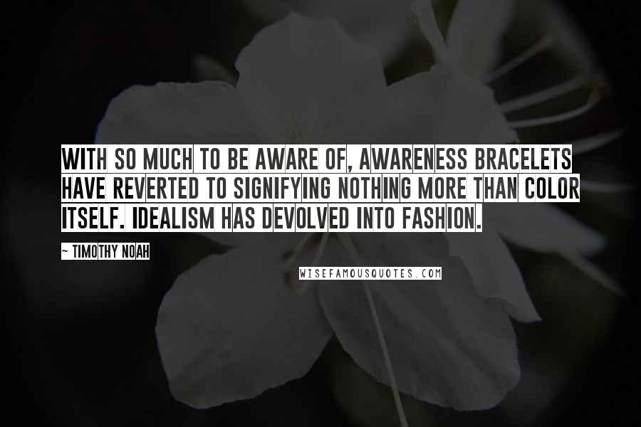 Timothy Noah Quotes: With so much to be aware of, awareness bracelets have reverted to signifying nothing more than color itself. Idealism has devolved into fashion.