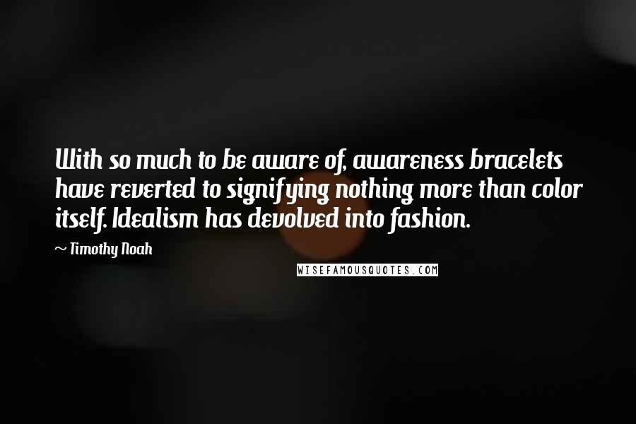 Timothy Noah Quotes: With so much to be aware of, awareness bracelets have reverted to signifying nothing more than color itself. Idealism has devolved into fashion.