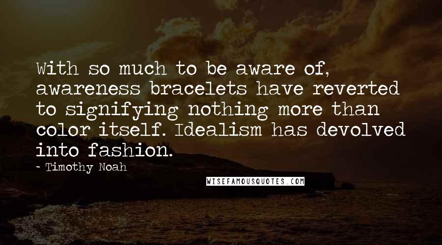 Timothy Noah Quotes: With so much to be aware of, awareness bracelets have reverted to signifying nothing more than color itself. Idealism has devolved into fashion.
