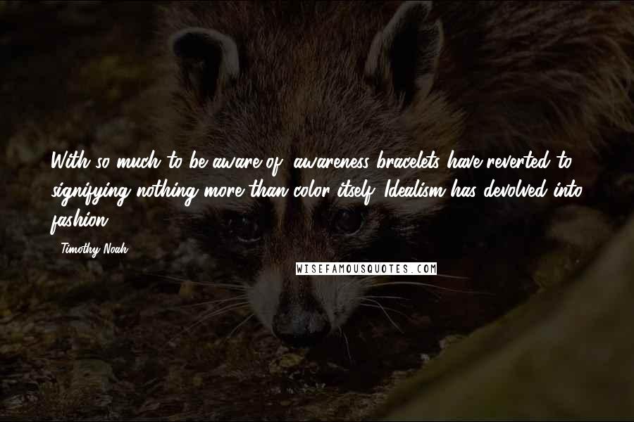 Timothy Noah Quotes: With so much to be aware of, awareness bracelets have reverted to signifying nothing more than color itself. Idealism has devolved into fashion.