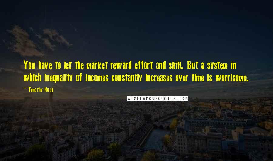 Timothy Noah Quotes: You have to let the market reward effort and skill. But a system in which inequality of incomes constantly increases over time is worrisome.