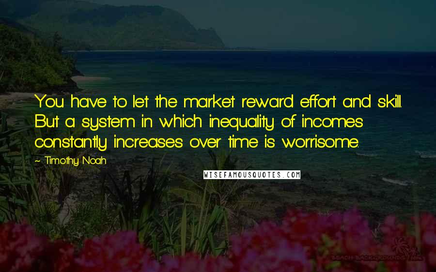Timothy Noah Quotes: You have to let the market reward effort and skill. But a system in which inequality of incomes constantly increases over time is worrisome.