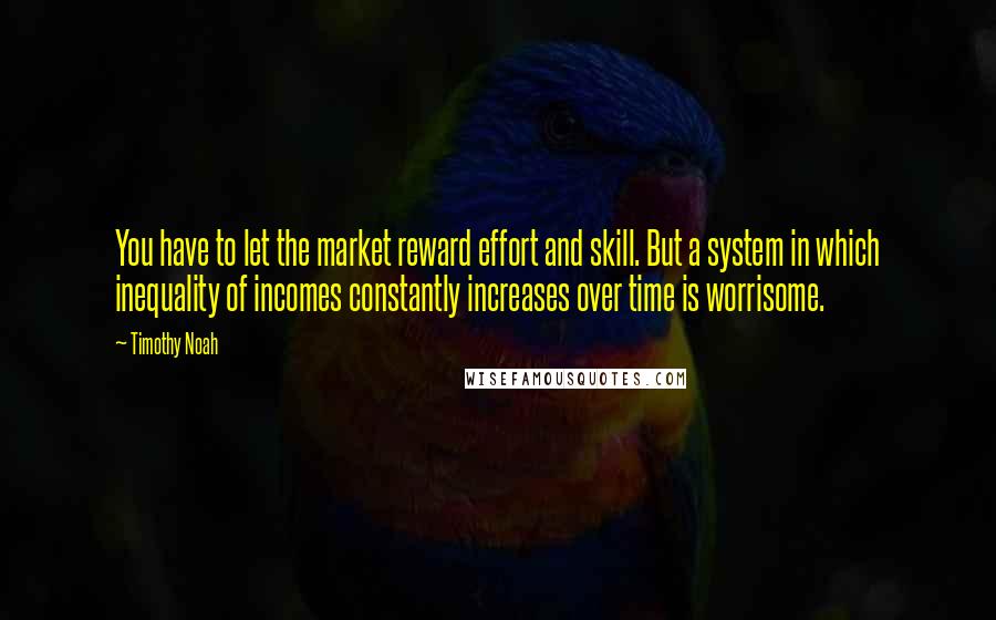 Timothy Noah Quotes: You have to let the market reward effort and skill. But a system in which inequality of incomes constantly increases over time is worrisome.