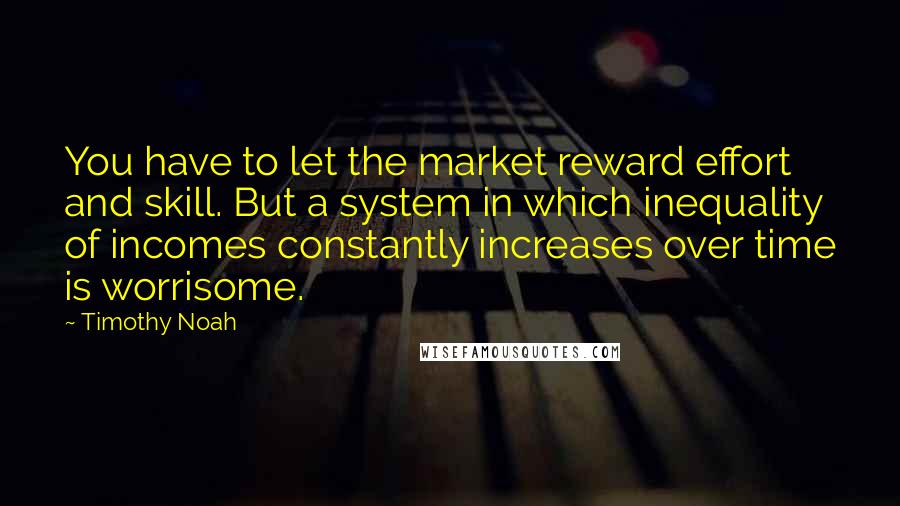 Timothy Noah Quotes: You have to let the market reward effort and skill. But a system in which inequality of incomes constantly increases over time is worrisome.