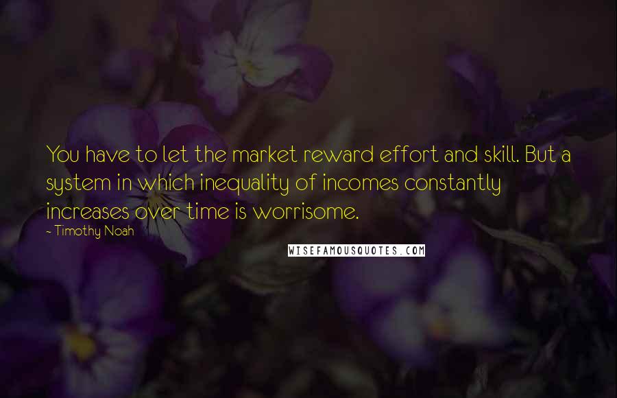 Timothy Noah Quotes: You have to let the market reward effort and skill. But a system in which inequality of incomes constantly increases over time is worrisome.