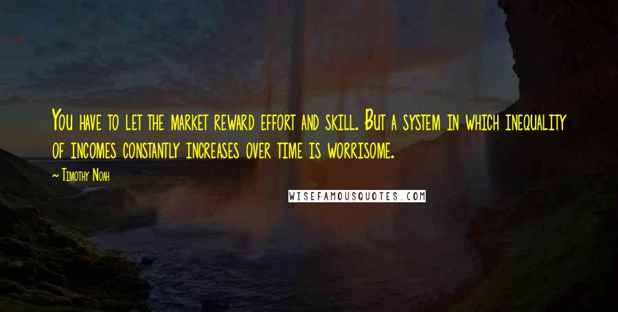 Timothy Noah Quotes: You have to let the market reward effort and skill. But a system in which inequality of incomes constantly increases over time is worrisome.