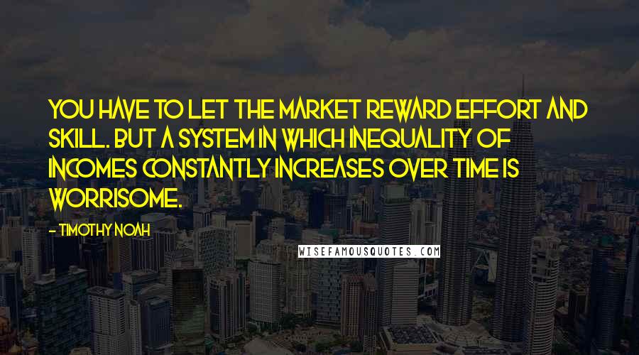 Timothy Noah Quotes: You have to let the market reward effort and skill. But a system in which inequality of incomes constantly increases over time is worrisome.