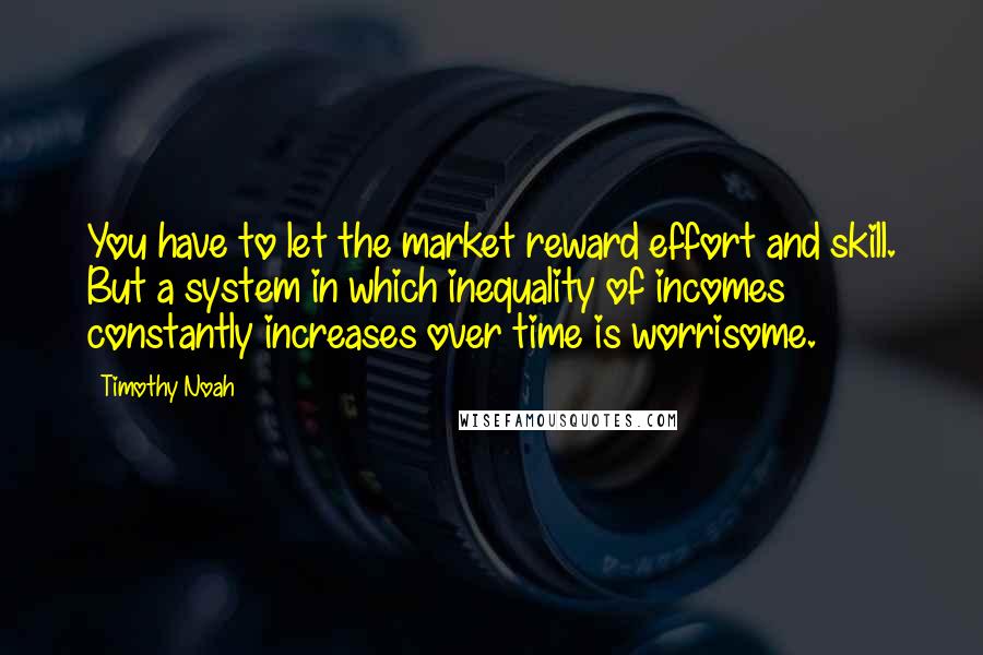 Timothy Noah Quotes: You have to let the market reward effort and skill. But a system in which inequality of incomes constantly increases over time is worrisome.