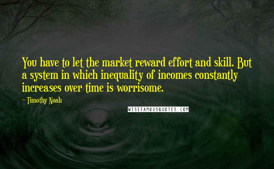 Timothy Noah Quotes: You have to let the market reward effort and skill. But a system in which inequality of incomes constantly increases over time is worrisome.