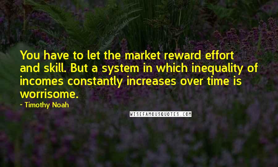 Timothy Noah Quotes: You have to let the market reward effort and skill. But a system in which inequality of incomes constantly increases over time is worrisome.