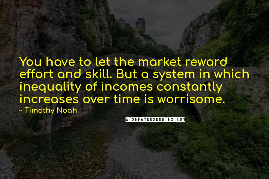 Timothy Noah Quotes: You have to let the market reward effort and skill. But a system in which inequality of incomes constantly increases over time is worrisome.