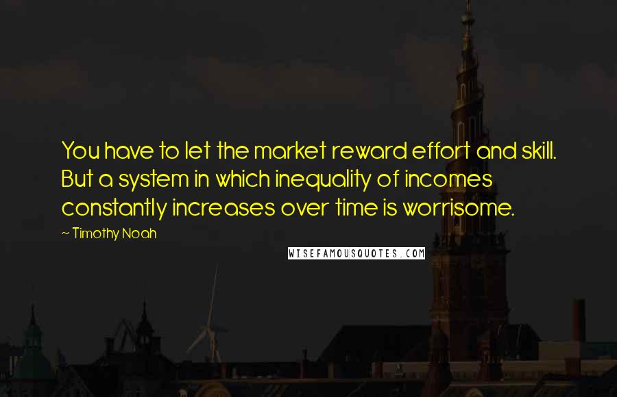 Timothy Noah Quotes: You have to let the market reward effort and skill. But a system in which inequality of incomes constantly increases over time is worrisome.