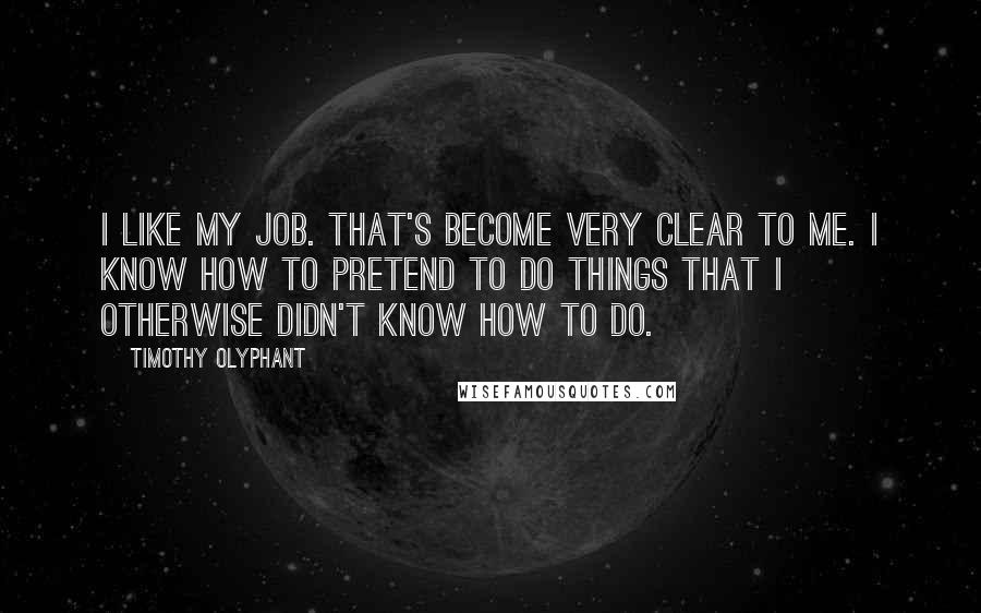 Timothy Olyphant Quotes: I like my job. That's become very clear to me. I know how to pretend to do things that I otherwise didn't know how to do.