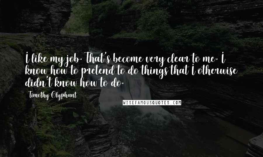 Timothy Olyphant Quotes: I like my job. That's become very clear to me. I know how to pretend to do things that I otherwise didn't know how to do.