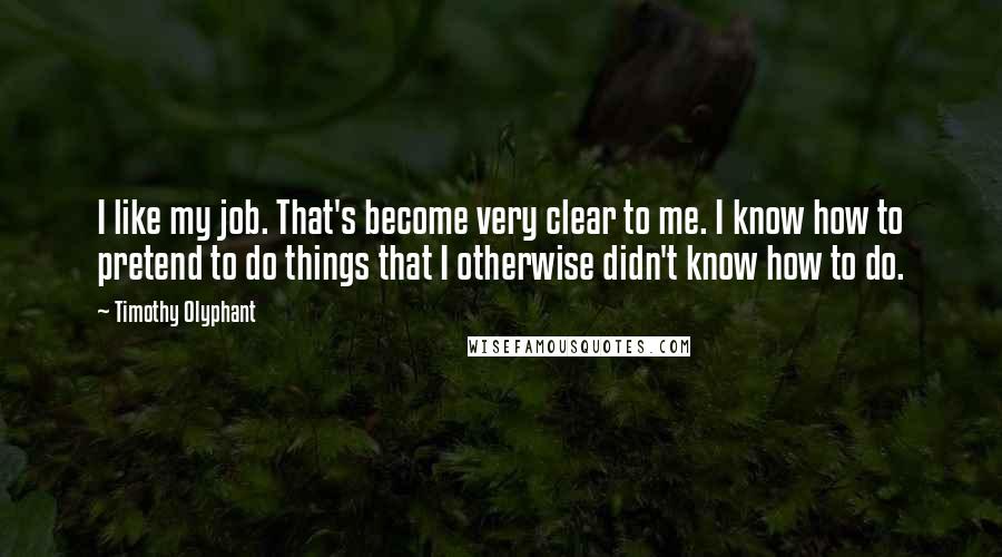 Timothy Olyphant Quotes: I like my job. That's become very clear to me. I know how to pretend to do things that I otherwise didn't know how to do.