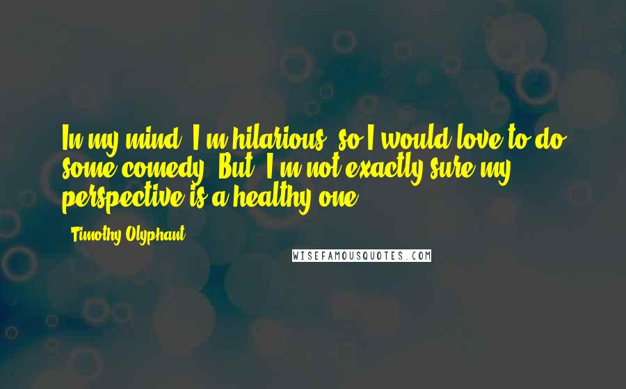 Timothy Olyphant Quotes: In my mind, I'm hilarious, so I would love to do some comedy. But, I'm not exactly sure my perspective is a healthy one.