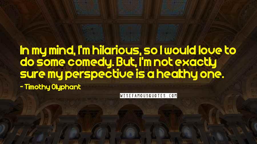 Timothy Olyphant Quotes: In my mind, I'm hilarious, so I would love to do some comedy. But, I'm not exactly sure my perspective is a healthy one.