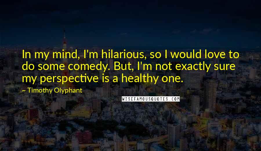 Timothy Olyphant Quotes: In my mind, I'm hilarious, so I would love to do some comedy. But, I'm not exactly sure my perspective is a healthy one.