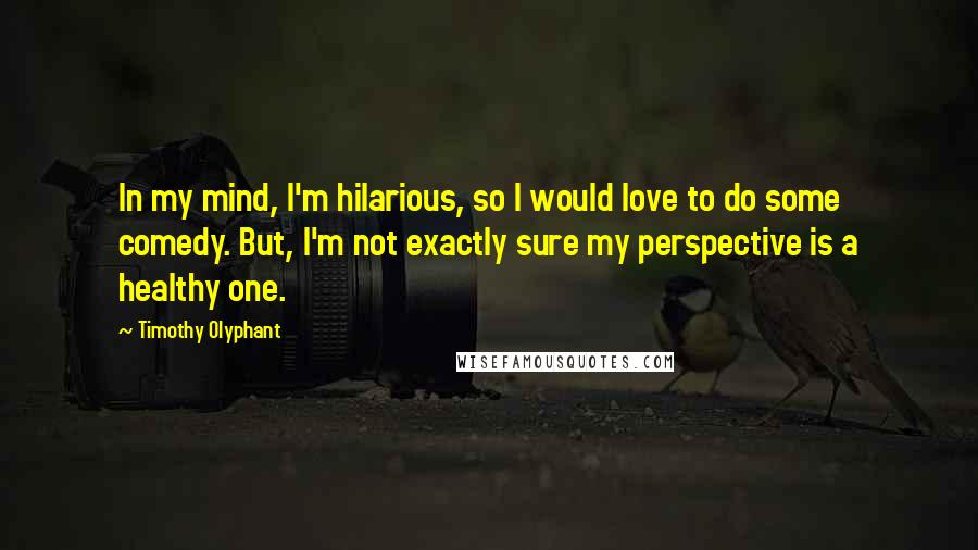 Timothy Olyphant Quotes: In my mind, I'm hilarious, so I would love to do some comedy. But, I'm not exactly sure my perspective is a healthy one.