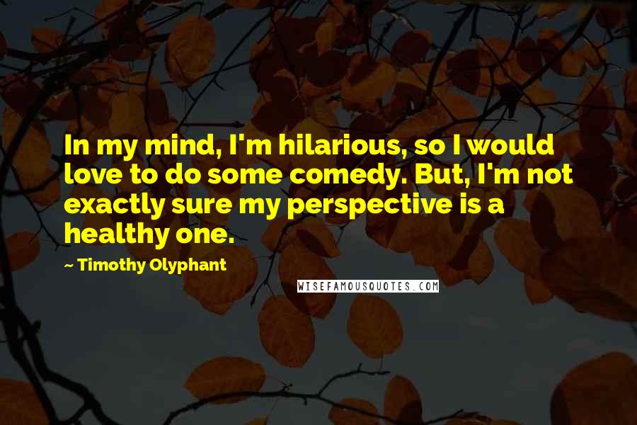 Timothy Olyphant Quotes: In my mind, I'm hilarious, so I would love to do some comedy. But, I'm not exactly sure my perspective is a healthy one.