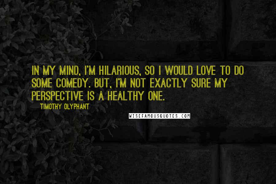 Timothy Olyphant Quotes: In my mind, I'm hilarious, so I would love to do some comedy. But, I'm not exactly sure my perspective is a healthy one.