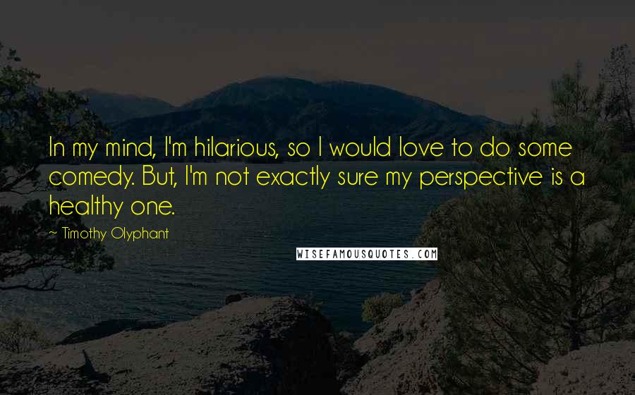 Timothy Olyphant Quotes: In my mind, I'm hilarious, so I would love to do some comedy. But, I'm not exactly sure my perspective is a healthy one.