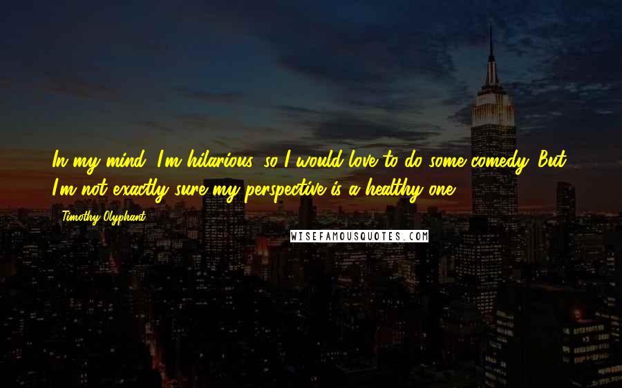 Timothy Olyphant Quotes: In my mind, I'm hilarious, so I would love to do some comedy. But, I'm not exactly sure my perspective is a healthy one.