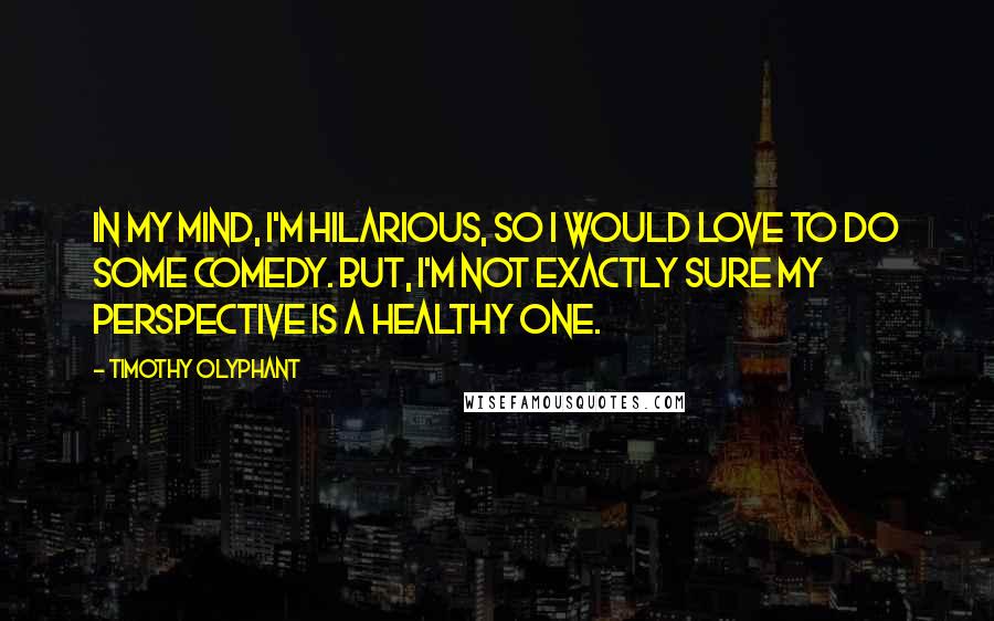 Timothy Olyphant Quotes: In my mind, I'm hilarious, so I would love to do some comedy. But, I'm not exactly sure my perspective is a healthy one.